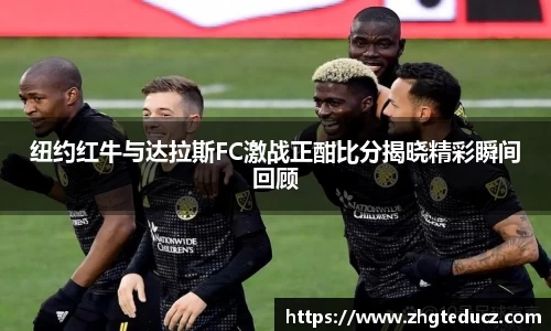纽约红牛与达拉斯FC激战正酣比分揭晓精彩瞬间回顾